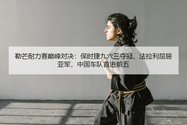 勒芒耐力赛巅峰对决：保时捷九六三夺冠，法拉利屈居亚军，中国车队首进前五