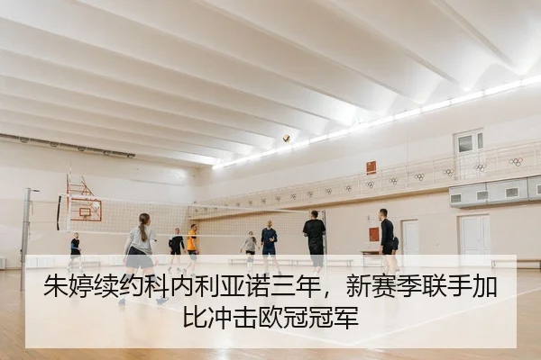 朱婷续约科内利亚诺三年，新赛季联手加比冲击欧冠冠军